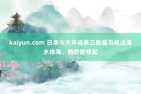 kaiyun.com 日本今天开动第三批福岛核沾浑水排海，酬酢部修起