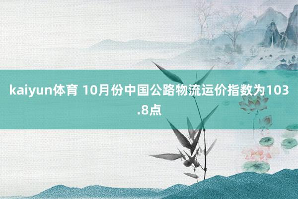 kaiyun体育 10月份中国公路物流运价指数为103.8点