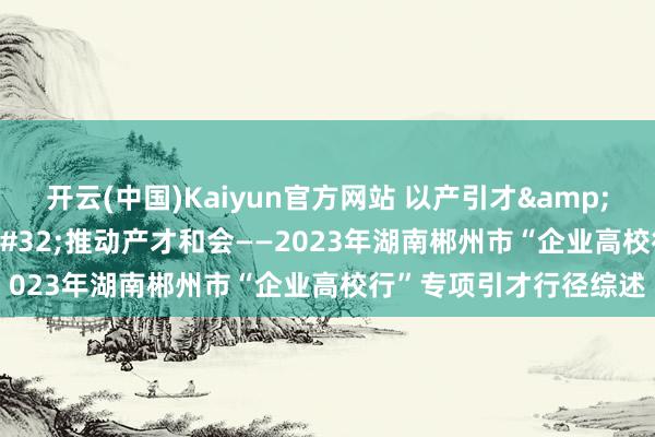 开云(中国)Kaiyun官方网站 以产引才&#32;以才促产&#32;推动产才和会——2023年湖南郴州市“企业高校行”专项引才行径综述