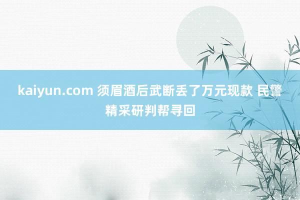 kaiyun.com 须眉酒后武断丢了万元现款 民警精采研判帮寻回