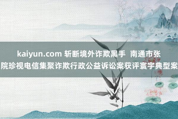 kaiyun.com 斩断境外诈欺黑手  南通市张望院珍视电信集聚诈欺行政公益诉讼案获评寰宇典型案例