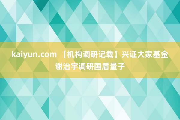 kaiyun.com 【机构调研记载】兴证大家基金谢治宇调研国盾量子