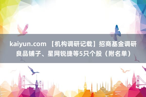 kaiyun.com 【机构调研记载】招商基金调研良品铺子、星网锐捷等5只个股（附名单）