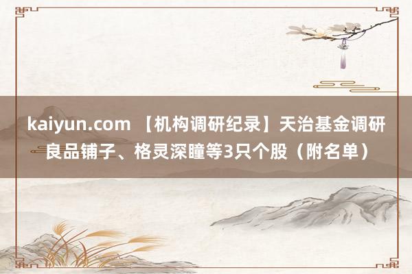 kaiyun.com 【机构调研纪录】天治基金调研良品铺子、格灵深瞳等3只个股（附名单）