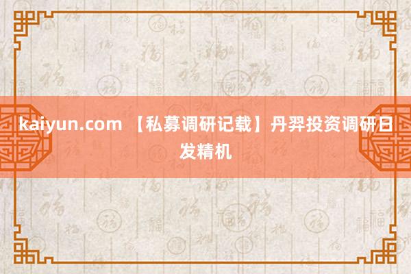 kaiyun.com 【私募调研记载】丹羿投资调研日发精机