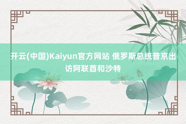 开云(中国)Kaiyun官方网站 俄罗斯总统普京出访阿联酋和沙特