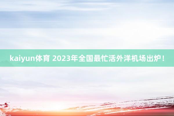 kaiyun体育 2023年全国最忙活外洋机场出炉！