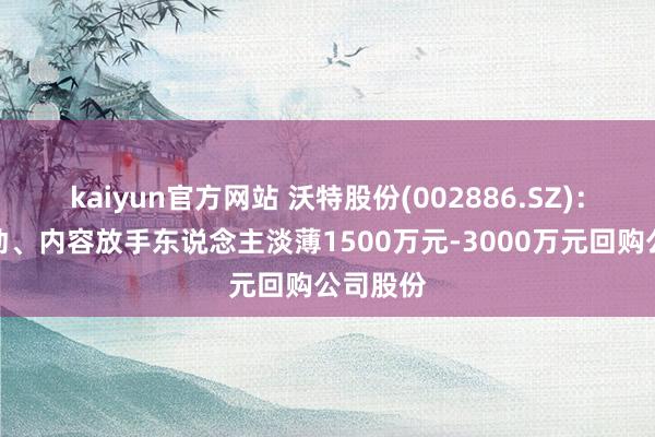 kaiyun官方网站 沃特股份(002886.SZ)：控股推动、内容放手东说念主淡薄1500万元-3000万元回购公司股份