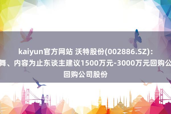 kaiyun官方网站 沃特股份(002886.SZ)：控股鼓舞、内容为止东谈主建议1500万元-3000万元回购公司股份