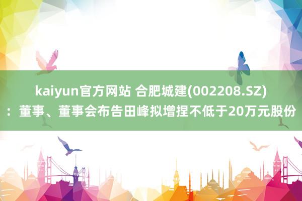 kaiyun官方网站 合肥城建(002208.SZ)：董事、董事会布告田峰拟增捏不低于20万元股份