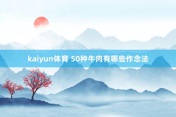 kaiyun体育 50种牛肉有哪些作念法