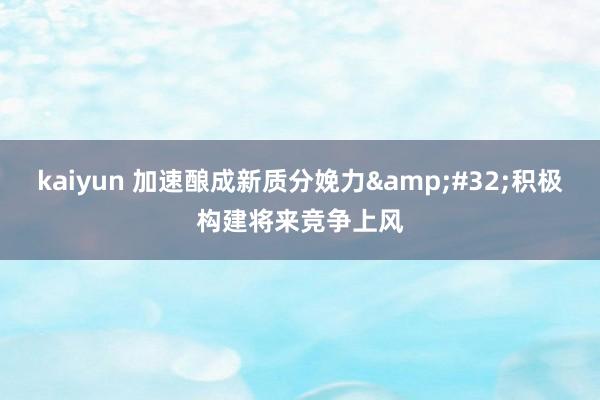 kaiyun 加速酿成新质分娩力&#32;积极构建将来竞争上风