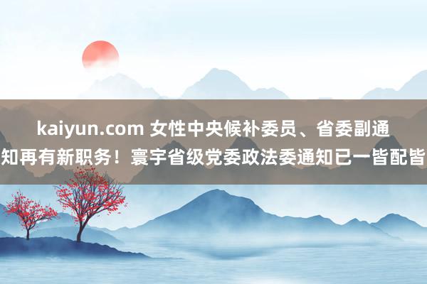 kaiyun.com 女性中央候补委员、省委副通知再有新职务！寰宇省级党委政法委通知已一皆配皆