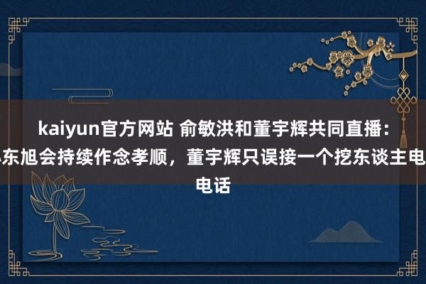 kaiyun官方网站 俞敏洪和董宇辉共同直播：孙东旭会持续作念孝顺，董宇辉只误接一个挖东谈主电话