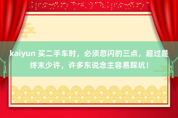 kaiyun 买二手车时，必须忽闪的三点，超过是终末少许，许多东说念主容易踩坑！