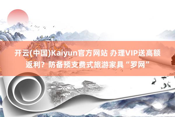 开云(中国)Kaiyun官方网站 办理VIP送高额返利？防备预支费式旅游家具“罗网”