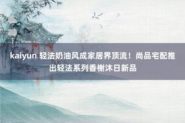 kaiyun 轻法奶油风成家居界顶流！尚品宅配推出轻法系列香榭沐日新品