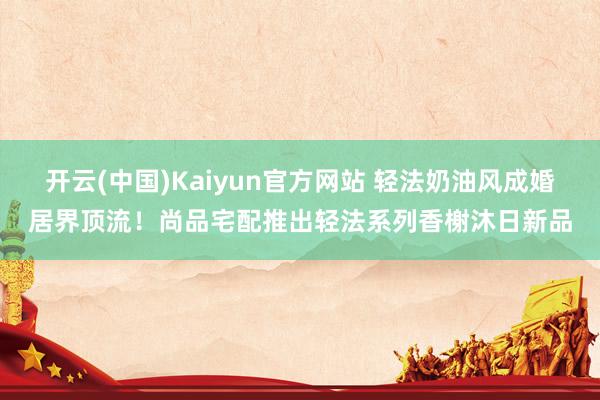 开云(中国)Kaiyun官方网站 轻法奶油风成婚居界顶流！尚品宅配推出轻法系列香榭沐日新品