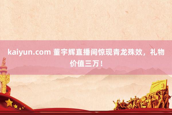 kaiyun.com 董宇辉直播间惊现青龙殊效，礼物价值三万！