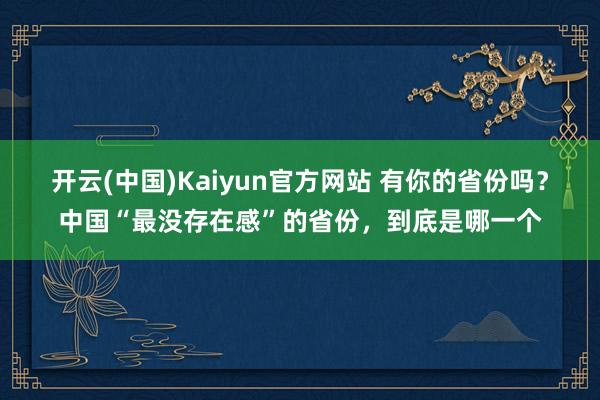 开云(中国)Kaiyun官方网站 有你的省份吗？中国“最没存在感”的省份，到底是哪一个