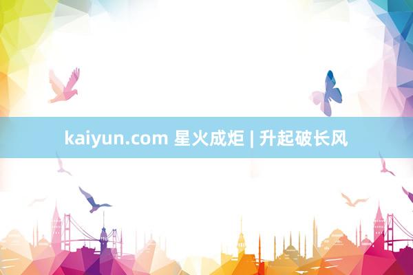 kaiyun.com 星火成炬 | 升起破长风