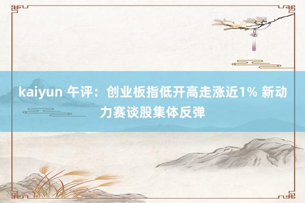 kaiyun 午评：创业板指低开高走涨近1% 新动力赛谈股集体反弹