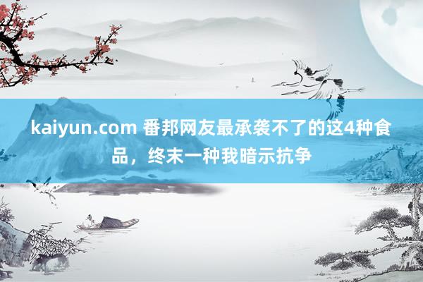 kaiyun.com 番邦网友最承袭不了的这4种食品，终末一种我暗示抗争