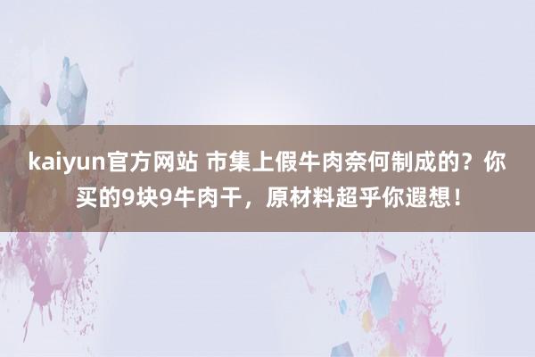 kaiyun官方网站 市集上假牛肉奈何制成的？你买的9块9牛肉干，原材料超乎你遐想！