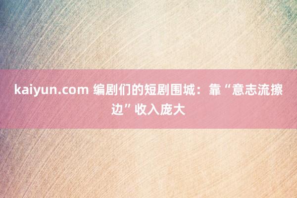 kaiyun.com 编剧们的短剧围城：靠“意志流擦边”收入庞大