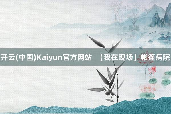 开云(中国)Kaiyun官方网站  【我在现场】帐篷病院