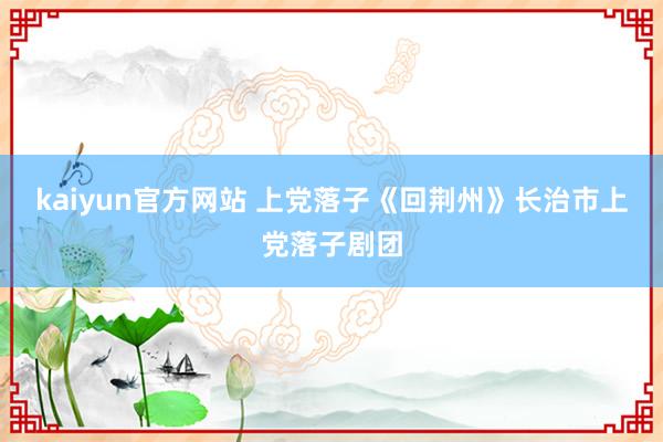 kaiyun官方网站 上党落子《回荆州》长治市上党落子剧团