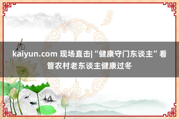 kaiyun.com 现场直击|“健康守门东谈主”看管农村老东谈主健康过冬