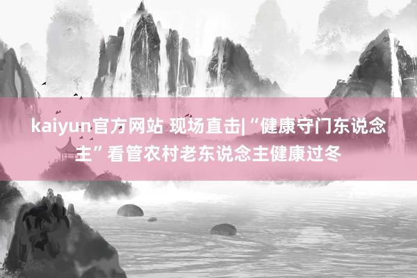 kaiyun官方网站 现场直击|“健康守门东说念主”看管农村老东说念主健康过冬