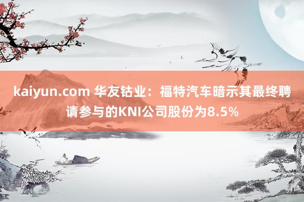 kaiyun.com 华友钴业：福特汽车暗示其最终聘请参与的KNI公司股份为8.5%