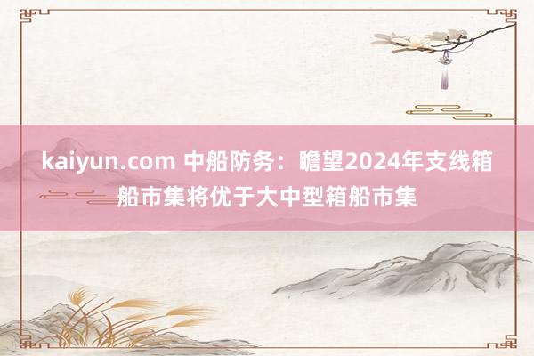 kaiyun.com 中船防务：瞻望2024年支线箱船市集将优于大中型箱船市集