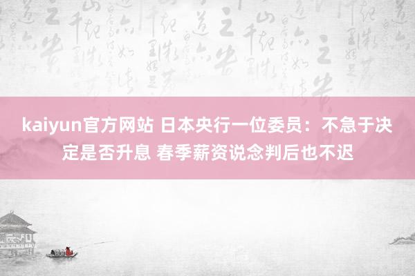 kaiyun官方网站 日本央行一位委员：不急于决定是否升息 春季薪资说念判后也不迟