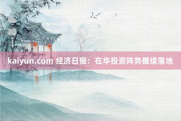 kaiyun.com 经济日报：在华投资阵势握续落地