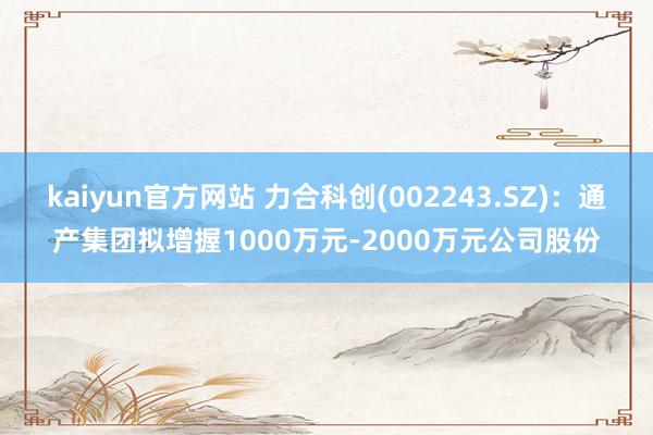 kaiyun官方网站 力合科创(002243.SZ)：通产集团拟增握1000万元-2000万元公司股份