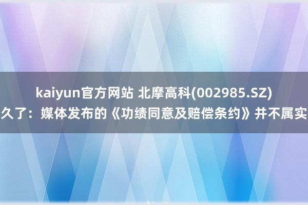 kaiyun官方网站 北摩高科(002985.SZ)久了：媒体发布的《功绩同意及赔偿条约》并不属实