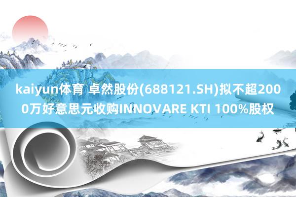 kaiyun体育 卓然股份(688121.SH)拟不超2000万好意思元收购INNOVARE KTI 100%股权