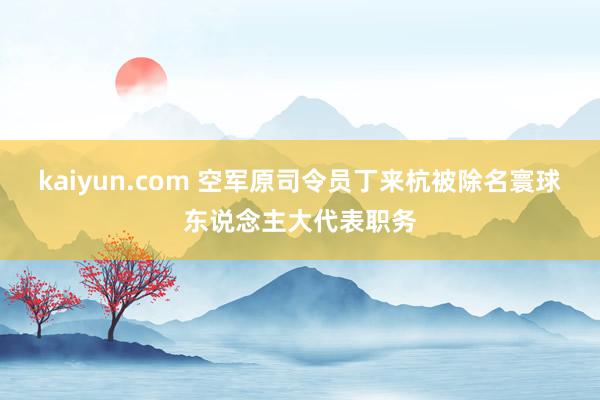 kaiyun.com 空军原司令员丁来杭被除名寰球东说念主大代表职务