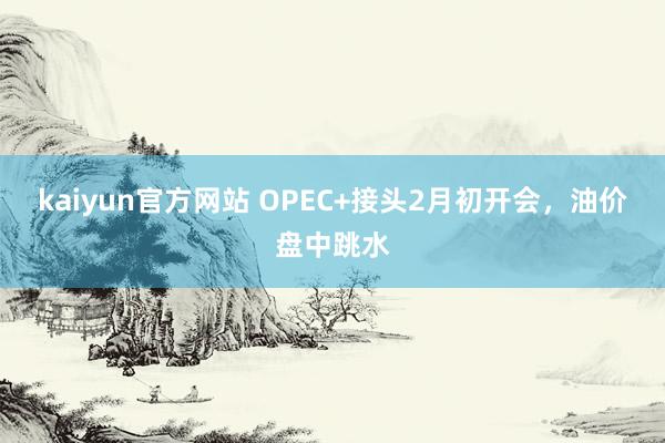 kaiyun官方网站 OPEC+接头2月初开会，油价盘中跳水