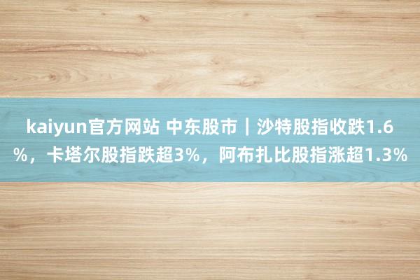 kaiyun官方网站 中东股市｜沙特股指收跌1.6%，卡塔尔股指跌超3%，阿布扎比股指涨超1.3%