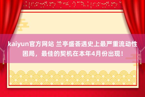 kaiyun官方网站 兰亭盛荟遇史上最严重流动性困局，最佳的契机在本年4月份出现！