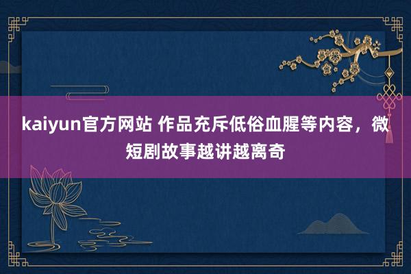 kaiyun官方网站 作品充斥低俗血腥等内容，微短剧故事越讲越离奇