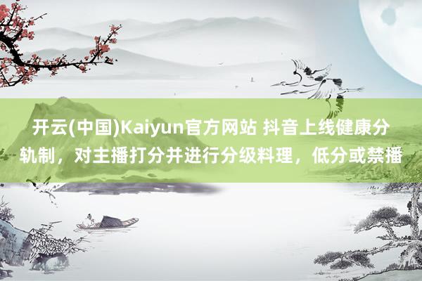 开云(中国)Kaiyun官方网站 抖音上线健康分轨制，对主播打分并进行分级料理，低分或禁播