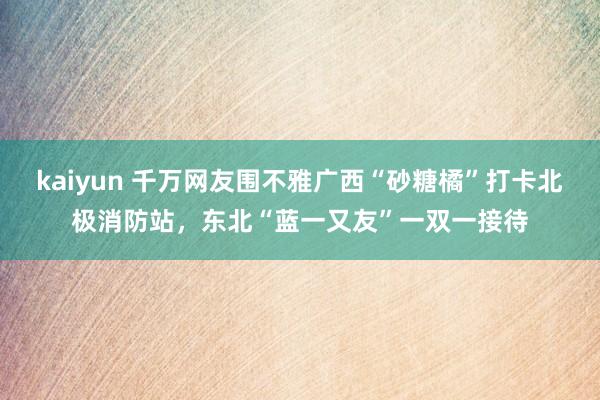 kaiyun 千万网友围不雅广西“砂糖橘”打卡北极消防站，东北“蓝一又友”一双一接待