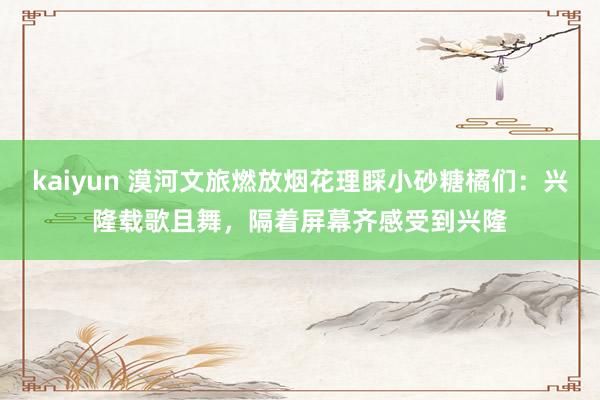 kaiyun 漠河文旅燃放烟花理睬小砂糖橘们：兴隆载歌且舞，隔着屏幕齐感受到兴隆