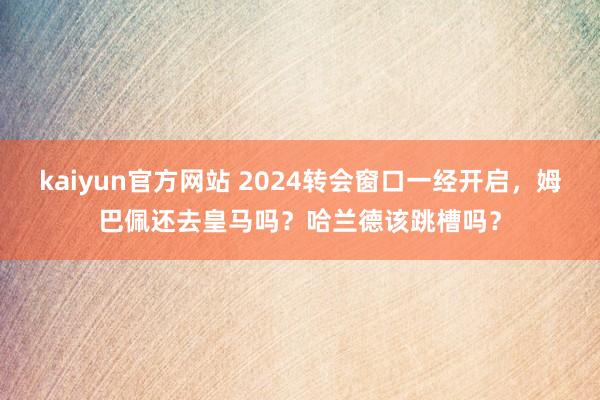 kaiyun官方网站 2024转会窗口一经开启，姆巴佩还去皇马吗？哈兰德该跳槽吗？