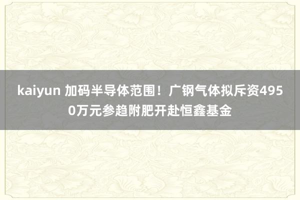 kaiyun 加码半导体范围！广钢气体拟斥资4950万元参趋附肥开赴恒鑫基金